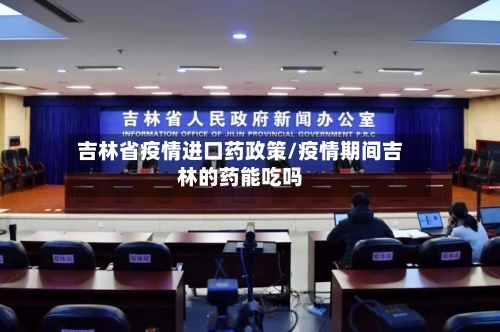 吉林省疫情进口药政策/疫情期间吉林的药能吃吗-第2张图片