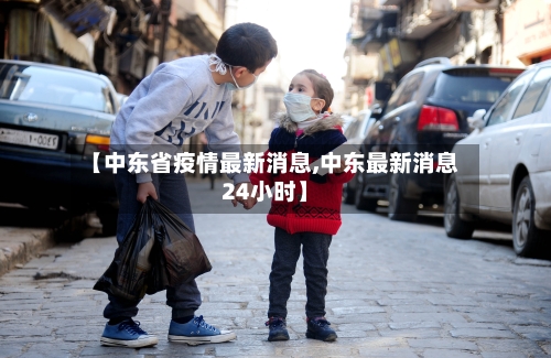【中东省疫情最新消息,中东最新消息24小时】-第1张图片
