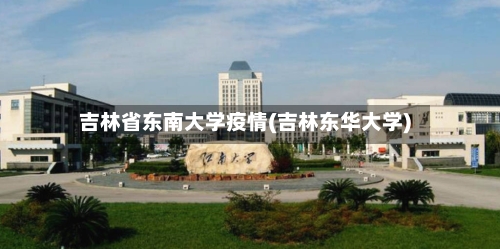 吉林省东南大学疫情(吉林东华大学)-第3张图片