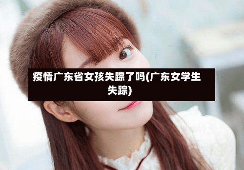 疫情广东省女孩失踪了吗(广东女学生失踪)-第1张图片