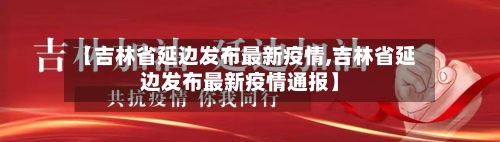 【吉林省延边发布最新疫情,吉林省延边发布最新疫情通报】-第1张图片