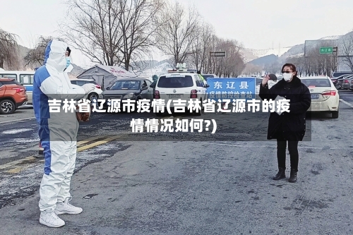 吉林省辽源市疫情(吉林省辽源市的疫情情况如何?)-第1张图片