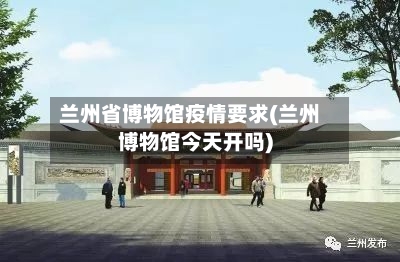 兰州省博物馆疫情要求(兰州博物馆今天开吗)-第1张图片