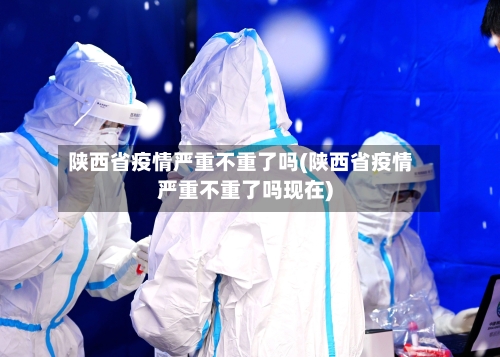 陕西省疫情严重不重了吗(陕西省疫情严重不重了吗现在)-第3张图片