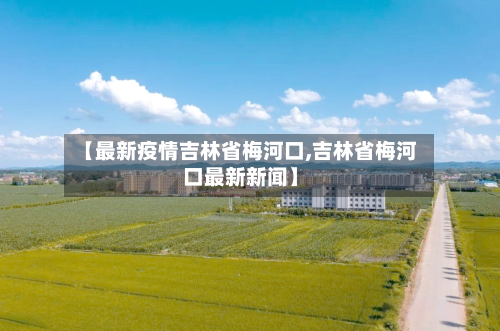 【最新疫情吉林省梅河口,吉林省梅河口最新新闻】-第2张图片